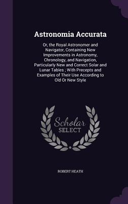Astronomia Accurata: Or, the Royal Astronomer and Navigator, Containing New Improvements in Astronomy, Chronology, and Navigation, Particularly New and Correct Solar and Lunar Tables; With Precepts and Examples of Their Use According to Old Or New Style - Heath, Robert, Dr.