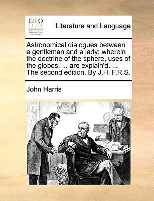 Astronomical Dialogues Between a Gentleman and a Lady: Wherein the Doctrine of the Sphere, Uses of the Globes, ... Are Explain'd. ... the Second Edition. by J.H. F.R.S. - Harris, John