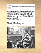 Astronomical Observations Made at the Island of St. Helena, by the Rev. Nevil Maskelyne,