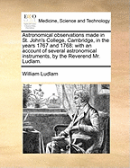 Astronomical Observations Made in St. John's College, Cambridge, in the Years 1767 and 1768: With an Account of Several Astronomical Instruments, by the Reverend Mr. Ludlam