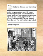 Astronomy explained upon Sir Isaac Newton's principles, and made easy to those who have not studied mathematics. To which are added, a plain method of finding the distances of all the planets from the sun The sixth edition, corrected.