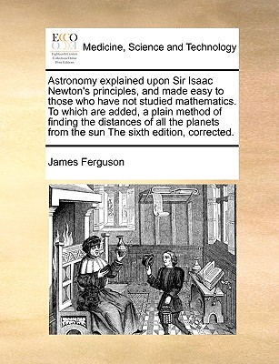 Astronomy explained upon Sir Isaac Newton's principles, and made easy to those who have not studied mathematics. To which are added, a plain method of finding the distances of all the planets from the sun The sixth edition, corrected. - Ferguson, James, Prof.