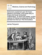 Astronomy Explained Upon Sir Isaac Newton's Principles, and Made Easy to Those Who Have Not Studied Mathematics. to Which Are Added, a Plain Method of Finding the Distances of All the Planets from the Sun the Third Edition.