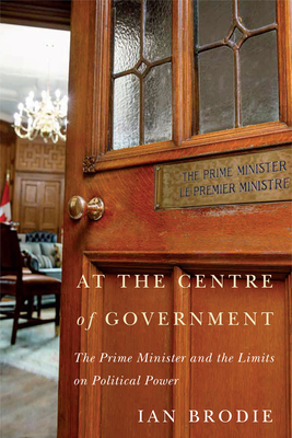 At the Centre of Government: The Prime Minister and the Limits on Political Power - Brodie, Ian
