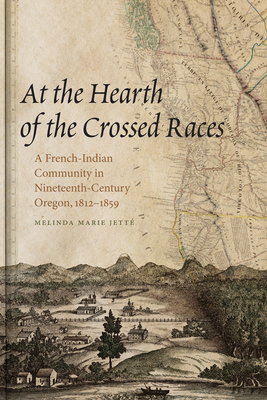 At the Hearth of the Crossed Races: A French-Indian Community in Nineteenth-Century Oregon, 1812-1859 - Jette, Melinda Marie