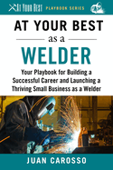 At Your Best as a Welder: Your Playbook for Building a Successful Career and Launching a Thriving Small Business as a Welder