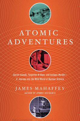 Atomic Adventures: Secret Islands, Forgotten N-Rays, and Isotopic Murder: A Journey Into the Wild World of Nuclear Science - Mahaffey, James