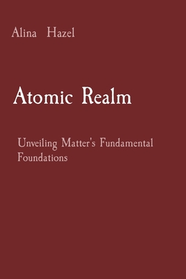 Atomic Realm: Unveiling Matter's Fundamental Foundations - Hazel, Alina