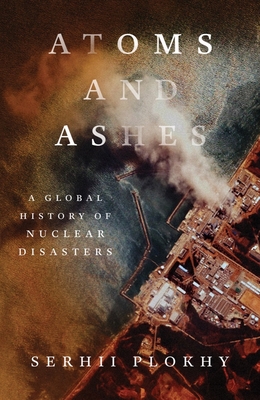Atoms and Ashes: A Global History of Nuclear Disasters - Plokhy, Serhii
