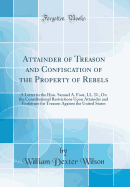 Attainder of Treason and Confiscation of the Property of Rebels: A Letter to the Hon. Samuel A. Foot, LL. D., on the Constitutional Restrictions Upon Attainder and Forfeiture for Treason Against the United States (Classic Reprint)