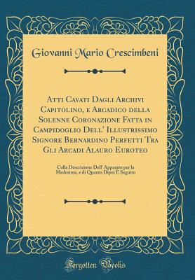 Atti Cavati Dagli Archivi Capitolino, E Arcadico Della Solenne Coronazione Fatta in Campidoglio Dell' Illustrissimo Signore Bernardino Perfetti Tra Gli Arcadi Alauro Euroteo: Colla Descrizione Dell' Apparato Per La Medesima, E Di Quanto Dipoi E Seguito - Crescimbeni, Giovanni Mario