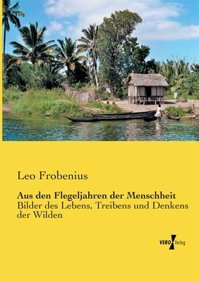 Aus Den Flegeljahren Der Menschheit: Bilder Des Lebens, Treibens Und Denkens Der Wilden (Classic Reprint) - Frobenius, Leo