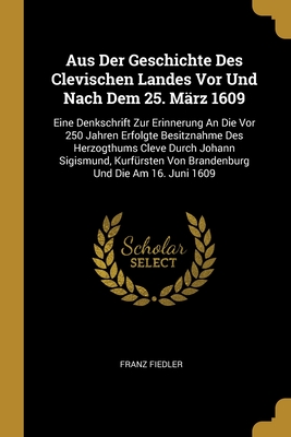 Aus Der Geschichte Des Clevischen Landes Vor Und Nach Dem 25. Mrz 1609: Eine Denkschrift Zur Erinnerung An Die Vor 250 Jahren Erfolgte Besitznahme Des Herzogthums Cleve Durch Johann Sigismund, Kurfrsten Von Brandenburg Und Die Am 16. Juni 1609 - Fiedler, Franz