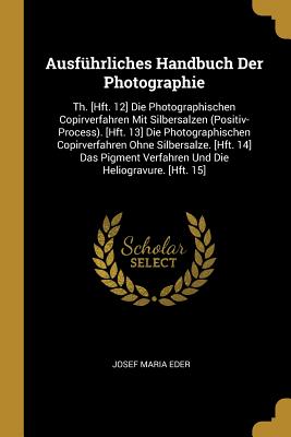 Ausf?hrliches Handbuch Der Photographie: Th. [hft. 12] Die Photographischen Copirverfahren Mit Silbersalzen (Positiv-Process). [hft. 13] Die Photographischen Copirverfahren Ohne Silbersalze. [hft. 14] Das Pigment Verfahren Und Die Heliogravure. [hft. 15] - Eder, Josef Maria