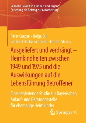 Ausgeliefert Und Verdr?ngt - Heimkindheiten Zwischen 1949 Und 1975 Und Die Auswirkungen Auf Die Lebensf?hrung Betroffener: Eine Begleitende Studie Zur Bayerischen Anlauf- Und Beratungsstelle F?r Ehemalige Heimkinder - Caspari, Peter, and Dill, Helga, and Hackenschmied, Gerhard