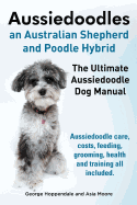 Aussiedoodles. the Ultimate Aussiedoodle Dog Manual. Aussiedoodle Care, Costs, Feeding, Grooming, Health and Training All Included.