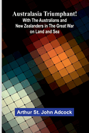 Australasia Triumphant!: With The Australians And New Zealanders In The Great War On Land And Sea