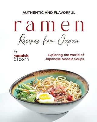 Authentic and Flavorful Ramen Recipes from Japan: Exploring the World of Japanese Noodle Soups - Alcorn, Yannick