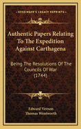 Authentic Papers Relating to the Expedition Against Carthagena: Being the Resolutions of the Councilis of War; Both of Sea and Land-Officers Respectively, at Sea and on Shore (Classic Reprint)