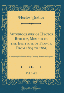 Autobiography of Hector Berlioz, Member of the Institute of France, from 1803 to 1865, Vol. 1 of 2: Comprising His Travels in Italy, Germany, Russia, and England (Classic Reprint)