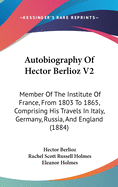 Autobiography Of Hector Berlioz V2: Member Of The Institute Of France, From 1803 To 1865, Comprising His Travels In Italy, Germany, Russia, And England (1884)