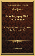 Autobiography of Sir John Rennie: Comprising the History of His Professional Life