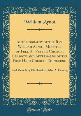 Autobiography of the Rev. William Arnot, Minister of Free St. Peter's Church, Glasgow, and Afterwards of the Free High Church, Edinburgh: And Memoir by His Daughter, Mrs. A. Fleming (Classic Reprint) - Arnot, William