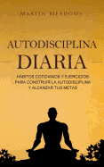 Autodisciplina Diaria: Habitos Cotidianos y Ejercicios Para Construir La Autodisciplina y Alcanzar Tus Metas