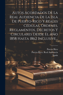 Autos Acordados de La Real Audiencia de La Isla de Puerto-Rico y Reales Cedulas, Ordenes, Reglamentos, Decretos y Circulares Desde El Ano 1858 Hasta 1862 Inclusive...