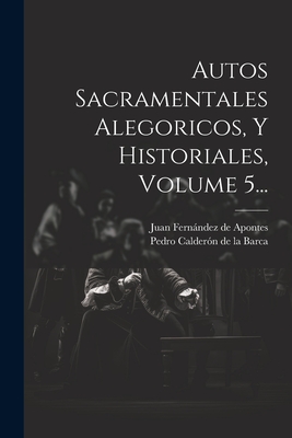 Autos Sacramentales Alegoricos, Y Historiales, Volume 5... - Pedro Calderon De La Barca (Creator), and Juan Fernandez De Apontes (Creator)