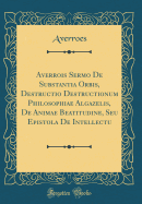 Averrois Sermo de Substantia Orbis, Destructio Destructionum Philosophiae Algazelis, de Animae Beatitudine, Seu Epistola de Intellectu (Classic Reprint)