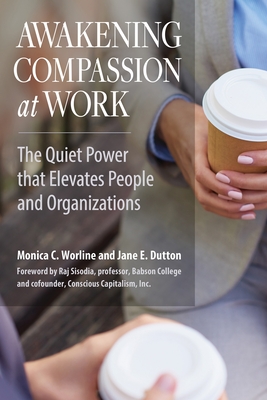 Awakening Compassion at Work: The Quiet Power That Elevates People and Organizations - Worline, Monica C, and Dutton, Jane E, and Sisodia, Raj (Foreword by)