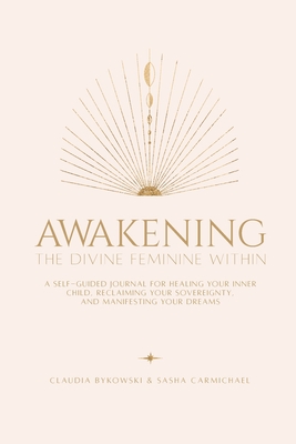 Awakening The Divine Feminine Within: A Self-Guided Journal for Healing Your Inner Child, Reclaiming Your Sovereignty, and Manifesting Your Dreams - Carmichael, Sasha, and Bykowski, Claudia, and Bruce, Samantha (Designer)