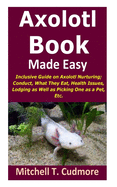 Axolotl Book Guide Made Easy: Inclusive Guide on Axolotl Nurturing; Conduct, What They Eat, Health Issues, Lodging as Well as Picking One as a Pet, Etc.