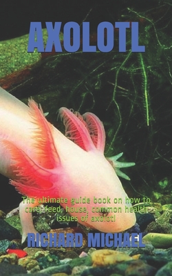 Axolotl: The ultimate guide book on how to care, feed, house, common health issues of axolotl - Michael, Richard