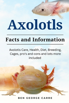 Axolotls: Axolotls care, health, diet, breeding, cages, pro's and cons and lots more included - Carre, Ben George