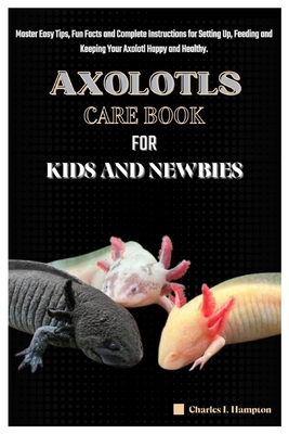 Axolotls Care Book for Kids and Newbies: Master Easy Tips, Fun Facts and Complete Instructions for Setting Up, Feeding and Keeping Your Axolotl Happy and Healthy. - Hampton, Charles I