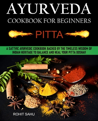 Ayurveda Cookbook For Beginners: Pitta: A Sattvic Ayurvedic Cookbook Backed by the Timeless Wisdom of Indian Heritage to Balance and Heal Your Pitta Dosha!! - Sahu, Rohit