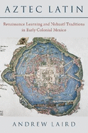Aztec Latin: Renaissance Learning and Nahuatl Traditions in Early Colonial Mexico