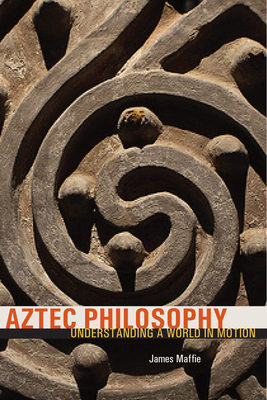 Aztec Philosophy: Understanding a World in Motion - Maffie, James