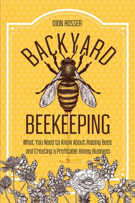 Backyard Beekeeping: What You Need to Know About Raising Bees and Creating a Profitable Honey Business - Rosser, Dion