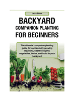 Backyard Companion Planting For Beginners: The ultimate companion planting guide for successfully growing Bountiful, healthy organic vegetables, herbs, and fruits in your backyard