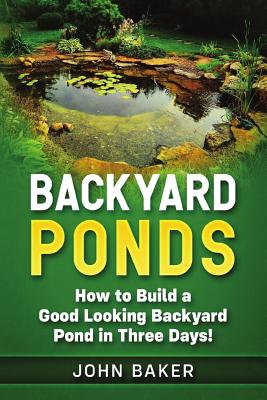 Backyard Ponds: How to Build a Good Looking Backyard Pond in Three Days! - Baker, John