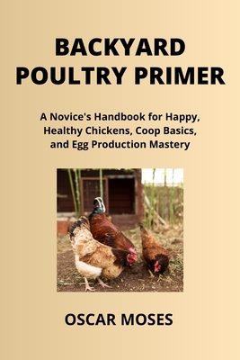 Backyard Poultry Primer: A Novice's Handbook for Happy, Healthy Chickens, Coop Basics, and Egg Production Mastery - Moses, Oscar