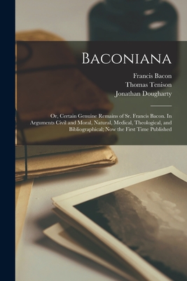 Baconiana; or, Certain Genuine Remains of Sr. Francis Bacon. In Arguments Civil and Moral, Natural, Medical, Theological, and Bibliographical; now the First Time Published - Bacon, Francis, and Tenison, Thomas, and Fulford, Francis