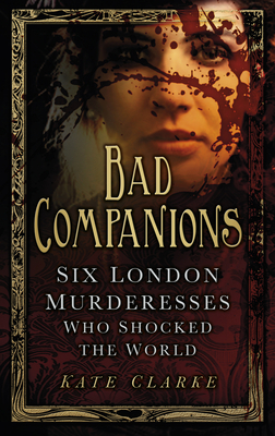 Bad Companions: Six London Murderesses Who Shocked the World - Clarke, Kate