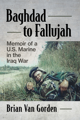 Baghdad to Fallujah: Memoir of a U.S. Marine in the Iraq War - Van Gorden, Brian