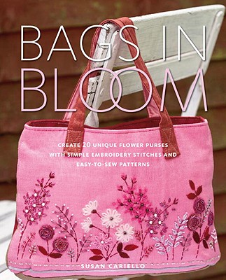 Bags in Bloom: Create 20 Unique Flower Purses with Simple Embroidery Stitches and Easy-To-Sew Patterns - Cariello, Susan