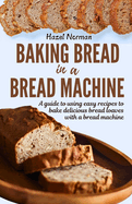 Baking Bread in a Bread Machine: A guide to using easy recipes to bake delicious bread loaves with a bread machine