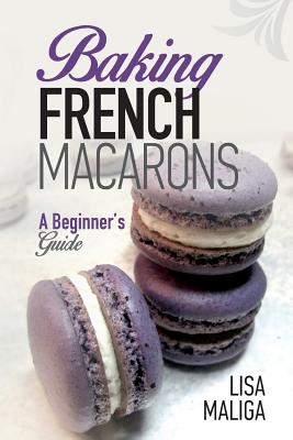 Baking French Macarons: A Beginner's Guide - Maliga, Lisa